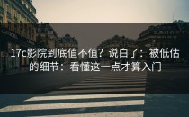 17c影院到底值不值？说白了：被低估的细节：看懂这一点才算入门