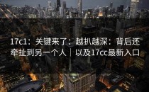 17c1：关键来了：越扒越深：背后还牵扯到另一个人｜以及17cc最新入口