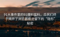 91大事件里的91爆料猛料，瓜民们终于揭开了浏览器痕迹留下的“隐形”秘密