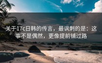 关于17c日韩的传言，最讽刺的是：这事不是偶然，更像提前铺过路