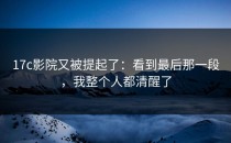 17c影院又被提起了：看到最后那一段，我整个人都清醒了
