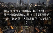 如果你错过了91黑料，真的可惜——最不起眼的配角，承担了主题的最后一击（到这里，人物才真正“站起来”）