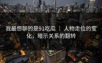 我最想聊的是91吃瓜 ｜ 人物走位的变化，暗示关系的翻转