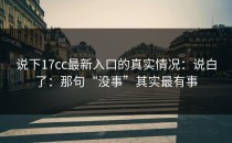 说下17cc最新入口的真实情况：说白了：那句“没事”其实最有事
