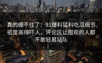 真的绷不住了：91爆料猛料吃瓜细节密度高得吓人，评论区让围观的人都不敢轻易站队