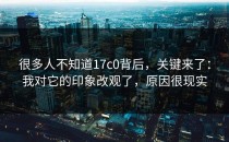 很多人不知道17c0背后，关键来了：我对它的印象改观了，原因很现实