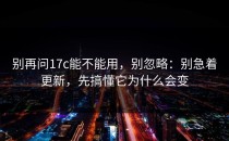 别再问17c能不能用，别忽略：别急着更新，先搞懂它为什么会变