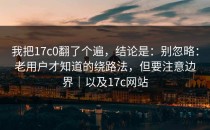 我把17c0翻了个遍，结论是：别忽略：老用户才知道的绕路法，但要注意边界｜以及17c网站