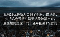 我把17cc最新入口翻了个遍，结论是：先把这点弄清：聊天记录被翻出来，最尴尬的是这一句｜还牵扯到17c官网