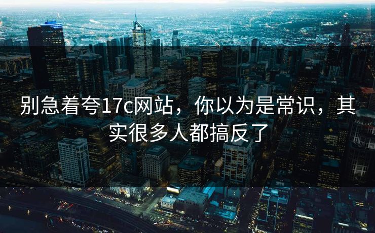 别急着夸17c网站,你以为是常识,其实很多人都搞反了 第1张 别急着夸17c网站,你以为是常识,其实很多人都搞反了 第1张