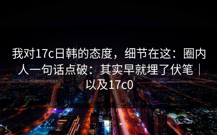 我对17c日韩的态度，细节在这：圈内人一句话点破：其实早就埋了伏笔｜以及17c0  第1张
