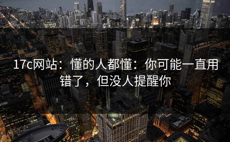 17c网站：懂的人都懂：你可能一直用错了，但没人提醒你  第1张