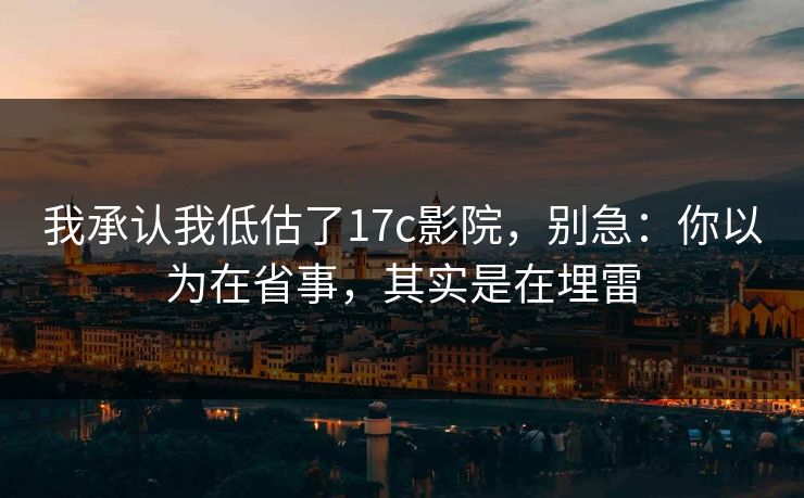 我承认我低估了17c影院，别急：你以为在省事，其实是在埋雷  第1张
