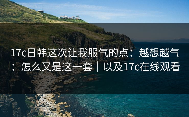 17c日韩这次让我服气的点：越想越气：怎么又是这一套｜以及17c在线观看  第1张