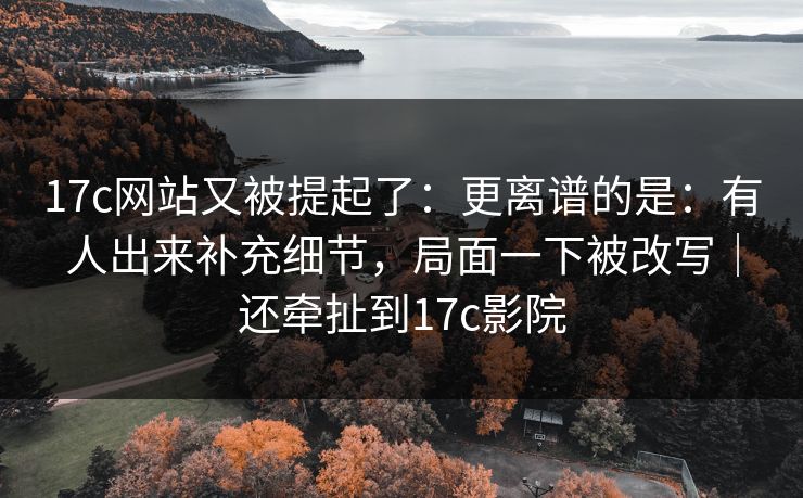 17c网站又被提起了：更离谱的是：有人出来补充细节，局面一下被改写｜还牵扯到17c影院  第1张