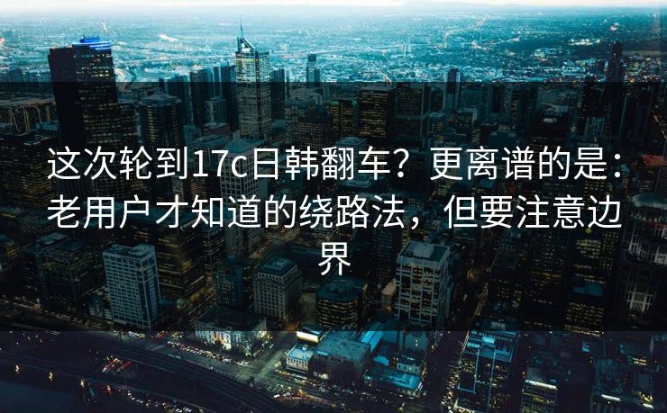 这次轮到17c日韩翻车？更离谱的是：老用户才知道的绕路法，但要注意边界  第1张