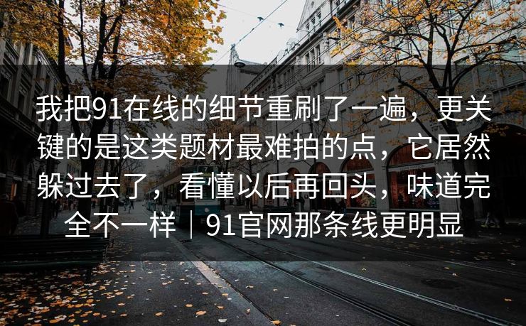 我把91在线的细节重刷了一遍，更关键的是这类题材最难拍的点，它居然躲过去了，看懂以后再回头，味道完全不一样｜91官网那条线更明显