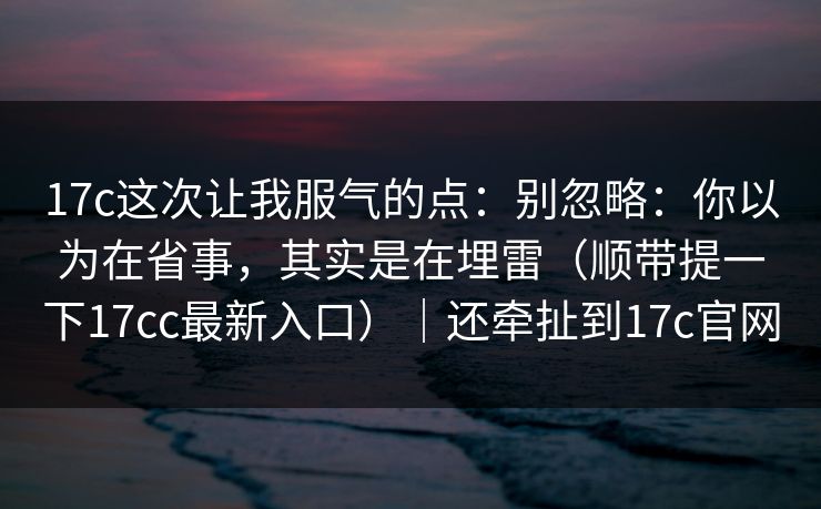 17c这次让我服气的点：别忽略：你以为在省事，其实是在埋雷（顺带提一下17cc最新入口）｜还牵扯到17c官网  第1张