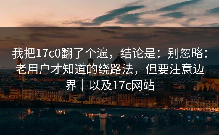 我把17c0翻了个遍，结论是：别忽略：老用户才知道的绕路法，但要注意边界｜以及17c网站  第1张