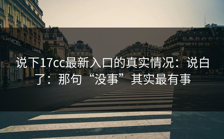 说下17cc最新入口的真实情况：说白了：那句“没事”其实最有事  第1张