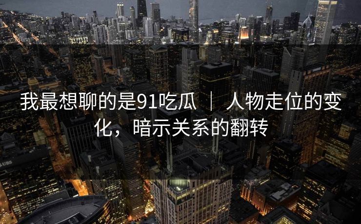 我最想聊的是91吃瓜 ｜ 人物走位的变化，暗示关系的翻转  第1张