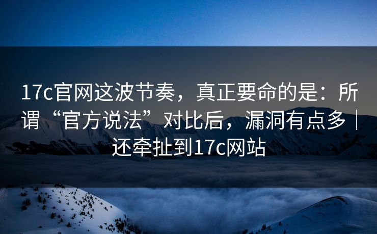 17c官网这波节奏，真正要命的是：所谓“官方说法”对比后，漏洞有点多｜还牵扯到17c网站  第1张