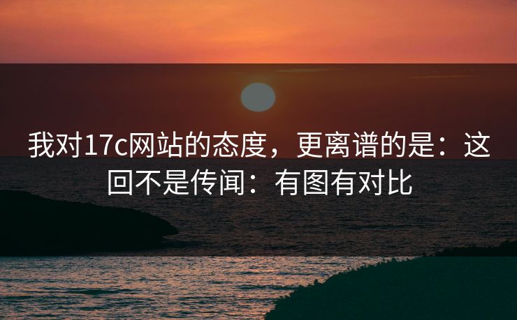 我对17c网站的态度，更离谱的是：这回不是传闻：有图有对比  第1张