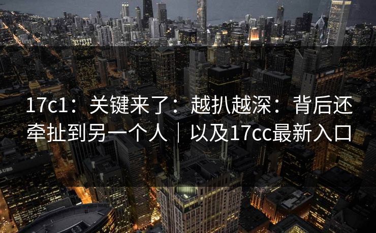 17c1:关键来了:越扒越深:背后还牵扯到另一个人|以及17cc最新入口 第1张 17c1:关键来了:越扒越深:背后还牵扯到另一个人|以及17cc最新入口 第1张