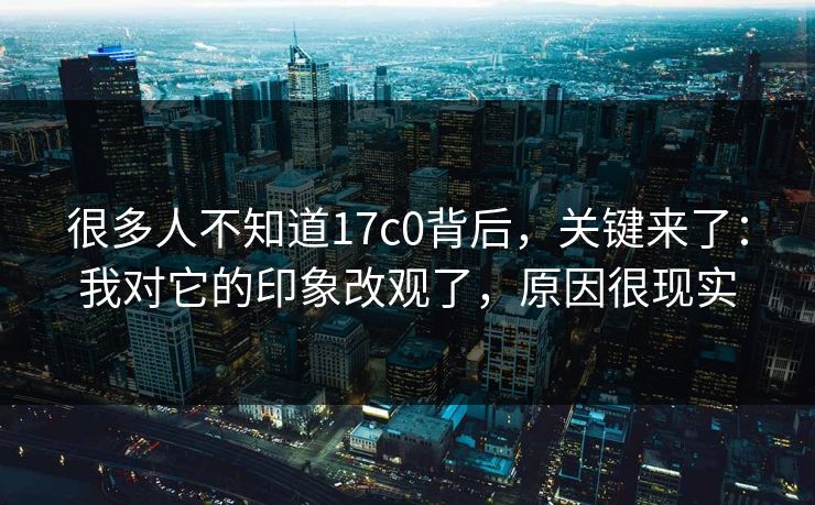 很多人不知道17c0背后，关键来了：我对它的印象改观了，原因很现实  第1张