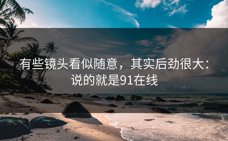 有些镜头看似随意，其实后劲很大：说的就是91在线  第1张