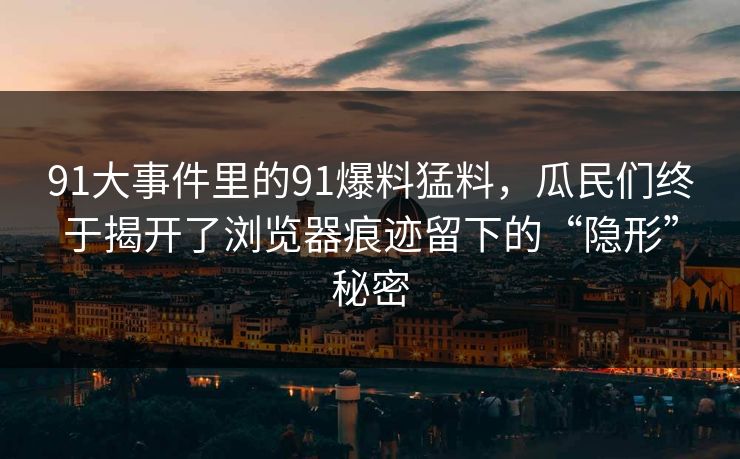 91大事件里的91爆料猛料，瓜民们终于揭开了浏览器痕迹留下的“隐形”秘密  第1张