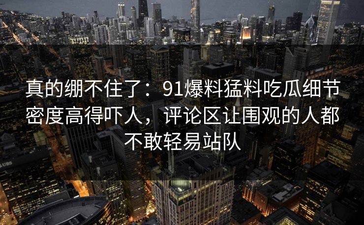 真的绷不住了：91爆料猛料吃瓜细节密度高得吓人，评论区让围观的人都不敢轻易站队  第1张