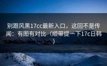 别跟风黑17cc最新入口，这回不是传闻：有图有对比（顺带提一下17c日韩）