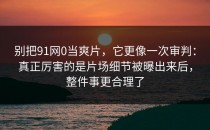 别把91网0当爽片，它更像一次审判：真正厉害的是片场细节被曝出来后，整件事更合理了