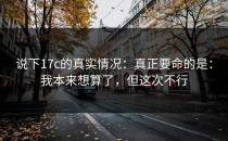 说下17c的真实情况：真正要命的是：我本来想算了，但这次不行