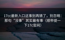 17cc最新入口这事别再猜了，别忽略：那句“没事”其实最有事（顺带提一下17c官网）
