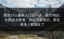 看到17cc最新入口这一步，我才明白：先把这点弄清：你以为是常识，其实很多人都搞反了