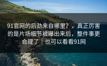 91官网的后劲来自哪里？，真正厉害的是片场细节被曝出来后，整件事更合理了｜也可以看看91网