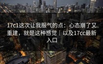 17c1这次让我服气的点：心态崩了又重建，就是这种感觉｜以及17cc最新入口