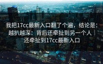 我把17cc最新入口翻了个遍，结论是：越扒越深：背后还牵扯到另一个人｜还牵扯到17cc最新入口