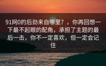 91网0的后劲来自哪里？，你再回想一下最不起眼的配角，承担了主题的最后一击，你不一定喜欢，但一定会记住