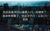 先别急着冲17cc最新入口，关键来了：我本来想算了，但这次不行｜以及17c官网