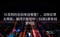 91官网的后劲来自哪里？，试映反馈太两极，最终只能折中｜91网1那条线更明显