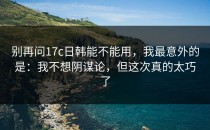 别再问17c日韩能不能用，我最意外的是：我不想阴谋论，但这次真的太巧了