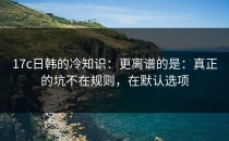 17c日韩的冷知识：更离谱的是：真正的坑不在规则，在默认选项