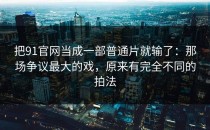把91官网当成一部普通片就输了：那场争议最大的戏，原来有完全不同的拍法