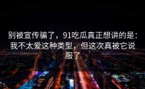 别被宣传骗了，91吃瓜真正想讲的是：我不太爱这种类型，但这次真被它说服了