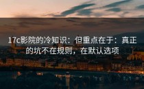 17c影院的冷知识：但重点在于：真正的坑不在规则，在默认选项