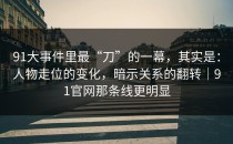 91大事件里最“刀”的一幕，其实是：人物走位的变化，暗示关系的翻转｜91官网那条线更明显