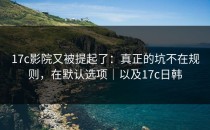 17c影院又被提起了：真正的坑不在规则，在默认选项｜以及17c日韩